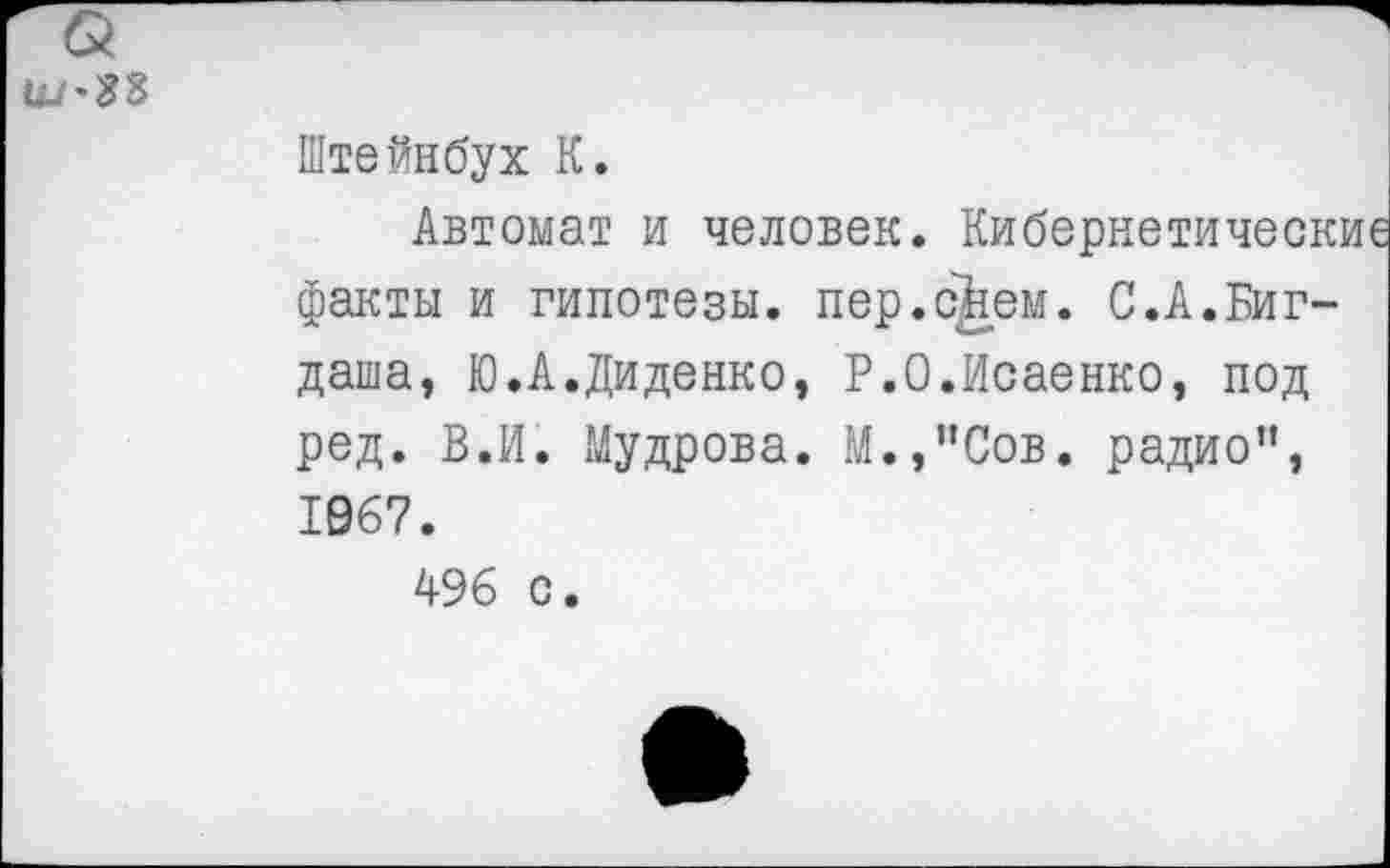 ﻿Штейнбух К.
Автомат и человек. Кибернетические факты и гипотезы, пер.с^ем. С.А.Биг-даша, Ю.А.Диденко, Р.О.Исаенко, под ред. В.И. Мудрова. М.,’’Сов. радио", 1067.
496 с.